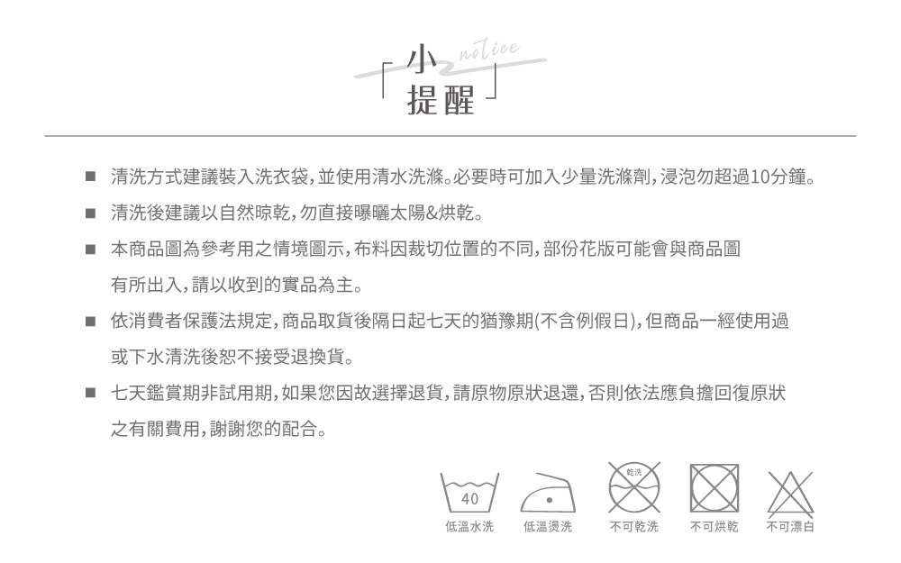 提醒 清洗方式建議裝入洗衣袋,並使用清水洗滌。必要時可加入少量洗滌劑,浸泡勿超過10分鐘。 清洗後建議以自然晾乾,勿直接曝曬太陽&烘乾。 本商品圖為參考用之情境圖示,布料因裁切位置的不同,部份花版可能會與商品圖有所出入,請以收到的實品為主。 依消費者保護法規定,商品取貨後隔日起七天的猶豫期(不含例假日), 但商品一經使用過或下水清洗後恕不接受退換貨。■ 七天鑑賞期非試用期,如果您因故選擇退貨,請原物原狀退還,否則依法應負擔回復原狀之有關費用,謝謝您的配合。40低溫水洗 低溫燙洗不可乾洗 不可烘乾 不可漂白