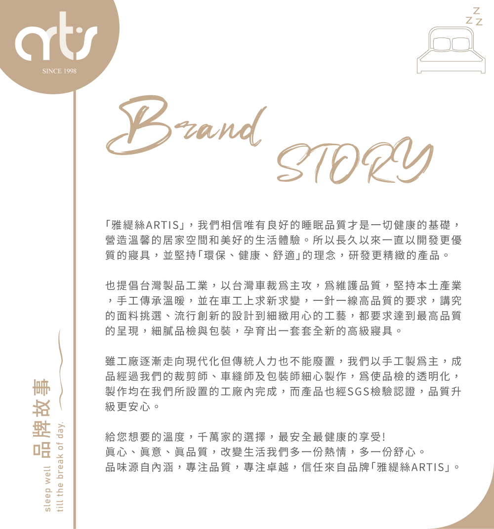 sleep well品牌故事till the break of daySINCE 1998BrandSTORY雅絲ARTIS,我們相信唯有良好的睡眠品質才是一切健康的基礎,營造溫馨的居家空間和美好的生活體驗。所以長久以來一直以開發更優質的寢具,並堅持「環保、健康、舒適的理念,研發更精緻的產品。也提倡台灣製品工業,以台灣車裁主攻,維護品質,堅持本土產業,手工傳承溫暖,並在車工上求新求變,一針一線高品質的要求,講究的面料挑選、流行創新的設計到細緻用心的工藝,都要求達到最高品質的呈現,細膩品檢與包裝,孕育出一套套全新的高級寢具。雖工廠逐漸走向現代化但傳統人力也不能廢置,我們以手工製主,成品經過我們的裁剪師、車縫師及包裝師細心製作,為使品檢的透明化,製作均在我們所設置的工廠內完成,而產品也經SGS檢驗認證,品質升級更安心。給您想要的溫度,千萬家的選擇,最安全最健康的享受!眞心、眞意、眞品質,改變生活我們多一份熱情,多一份舒心。品味源自內涵,專注品質,專注卓越,信任來自品牌「雅絲ARTIS」。NN